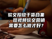 软文投放干货合集，短视频软文营销需要怎么做才好？