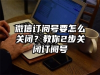 微信订阅号要怎么关闭？教你2步关闭订阅号