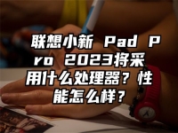 联想小新 Pad Pro 2023将采用什么处理器？性能怎么样？