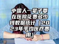 中国人一辈子要在医院花费多少钱数据统计（2023年平均医疗费用）