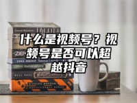 什么是视频号？视频号是否可以超越抖音