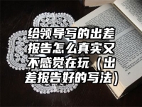 给领导写的出差报告怎么真实又不感觉在玩（出差报告好的写法）