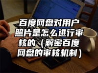 百度网盘对用户照片是怎么进行审核的（解密百度网盘的审核机制）