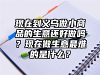 现在到义乌做小商品的生意还好做吗？现在做生意最难的是什么？