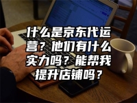 什么是京东代运营？他们有什么实力吗？能帮我提升店铺吗？