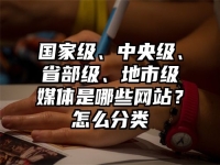 国家级、中央级、省部级、地市级媒体是哪些网站？怎么分类