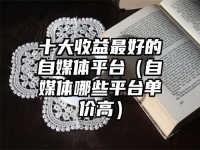 十大收益最好的自媒体平台（自媒体哪些平台单价高）