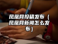 凤凰网投稿发布（凤凰网新闻怎么发布）
