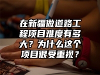 在新疆做道路工程项目难度有多大？为什么这个项目很受重视？