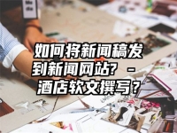 如何将新闻稿发到新闻网站? - 酒店软文撰写？