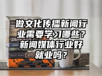 做文化传播新闻行业需要学习哪些？新闻媒体行业好就业吗？