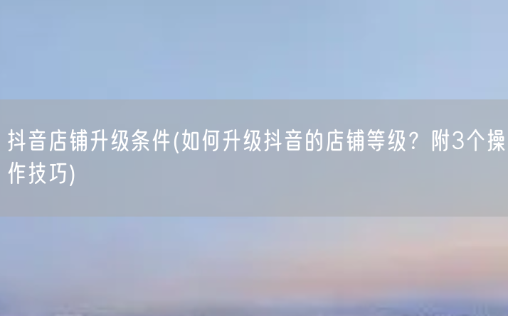 抖音店铺升级条件(如何升级抖音的店铺等级