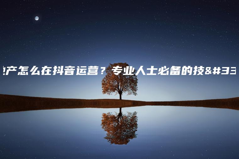 房地产怎么在抖音运营？专业人士必备的技能