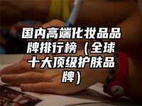 国内高端化妆品品牌排行榜（全球十大顶级护肤品牌）