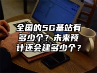 全国的5G基站有多少个？未来预计还会建多少个？