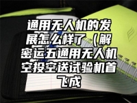 通用无人机的发展怎么样了（解密运五通用无人机空投空送试验机首飞成