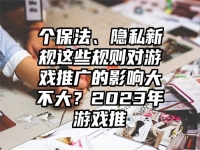个保法、隐私新规这些规则对游戏推广的影响大不大？2023年游戏推
