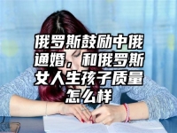 俄罗斯鼓励中俄通婚，和俄罗斯女人生孩子质量怎么样