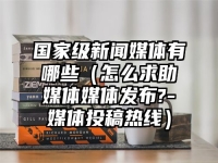 国家级新闻媒体有哪些（怎么求助媒体媒体发布?-媒体投稿热线）