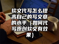 软文代写怎么提高自己的写文章的水平（如何代写原创软文有效果）