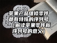 苹果产品维修零件都有特殊的序列号（解读苹果零件新序列号的意义）
