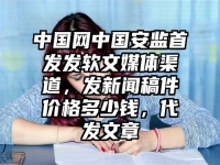 中国网中国安监首发发软文媒体渠道，发新闻稿件价格多少钱，代发文章