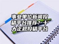事业单位新闻投稿平台推荐？十大正规投稿平台