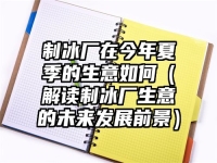 制冰厂在今年夏季的生意如何（解读制冰厂生意的未来发展前景）