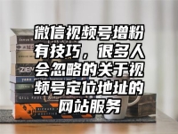 微信视频号增粉有技巧，很多人会忽略的关于视频号定位地址的网站服务