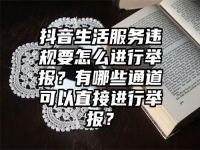 抖音生活服务违规要怎么进行举报？有哪些通道可以直接进行举报？