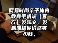 网易时尚亲子体育教育手机端（官方）发软文，发新闻稿件价格多少钱，
