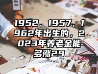 1952、1957、1962年出生的，2023年养老金能多涨29