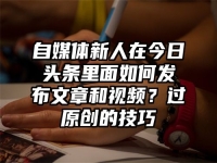 自媒体新人在今日头条里面如何发布文章和视频？过原创的技巧