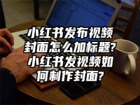 小红书发布视频封面怎么加标题?小红书发视频如何制作封面?