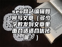 seo网站编辑如何写文章（多少字数发到文章里面合适适合优化呢？）