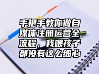 手把手教你做自媒体注册运营全流程，我喂孩子都没有这么细心