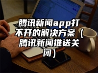 腾讯新闻app打不开的解决方案（腾讯新闻推送关闭）