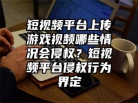 短视频平台上传游戏视频哪些情况会侵权？短视频平台侵权行为界定