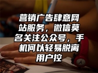 营销广告肆意网站服务，微信莫名关注公众号，手机何以轻易脱离用户控