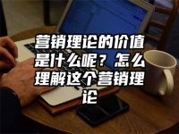 营销理论的价值是什么呢？怎么理解这个营销理论