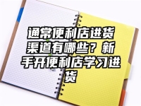 通常便利店进货渠道有哪些？新手开便利店学习进货