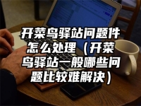 开菜鸟驿站问题件怎么处理（开菜鸟驿站一般哪些问题比较难解决）