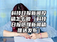 科技日报新闻投稿怎么做（科技日报纸媒新闻稿推送发布）