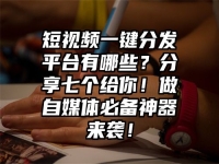 短视频一键分发平台有哪些？分享七个给你！做自媒体必备神器来袭！