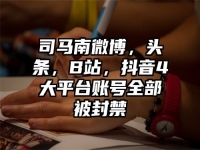 司马南微博，头条，B站，抖音4大平台账号全部被封禁