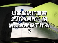 抖音和银行有着怎样的合作？给消费者带来了什么？