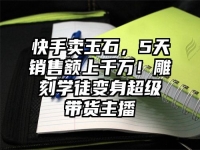 快手卖玉石，5天销售额上千万！雕刻学徒变身超级带货主播