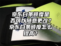 京东白条额度是否可以随意更改？京东白条额度怎么提高？
