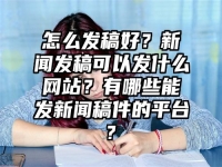 怎么发稿好？新闻发稿可以发什么网站？有哪些能发新闻稿件的平台?