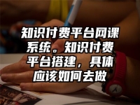 知识付费平台网课系统。知识付费平台搭建，具体应该如何去做